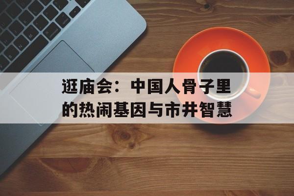 逛庙会：中国人骨子里的热闹基因与市井智慧-第1张图片-