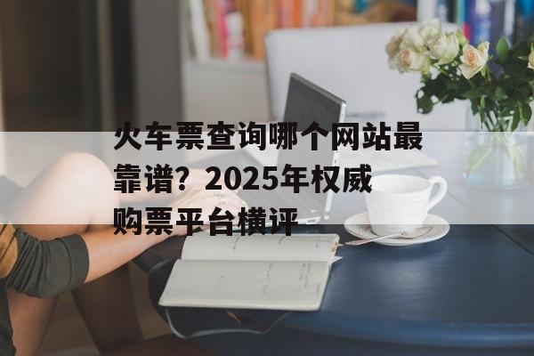 火车票查询哪个网站最靠谱？2025年权威购票平台横评-第1张图片-