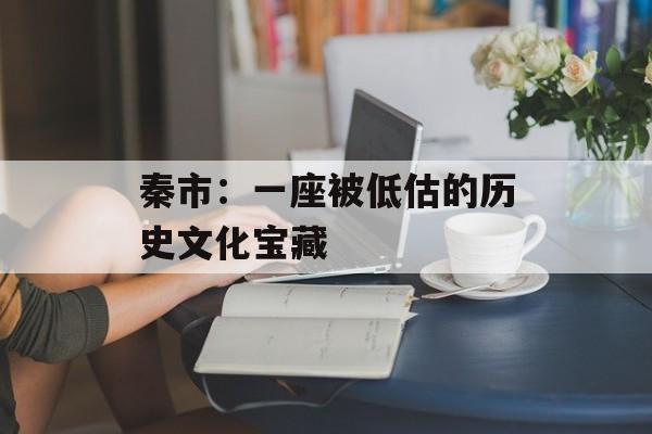 秦市：一座被低估的历史文化宝藏-第1张图片-
