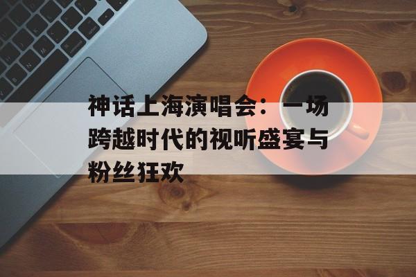 神话上海演唱会：一场跨越时代的视听盛宴与粉丝狂欢-第1张图片-