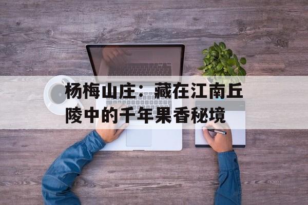 杨梅山庄:藏在江南丘陵中的千年果香秘境-第1张图片- 杨梅山庄:藏在江南丘陵中的千年果香秘境-第1张图片-