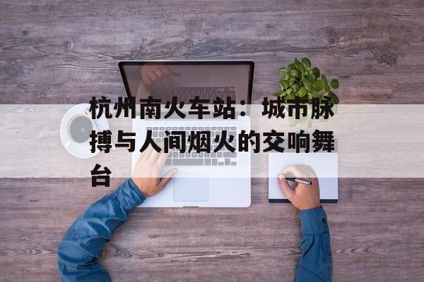 杭州南火车站：城市脉搏与人间烟火的交响舞台-第1张图片-