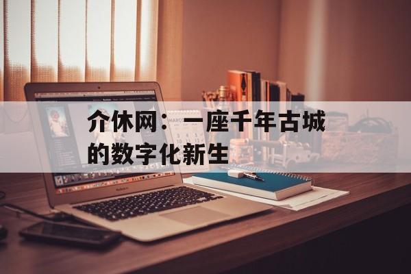 介休网:一座千年古城的数字化新生-第1张图片- 介休网:一座千年古城的数字化新生-第1张图片-