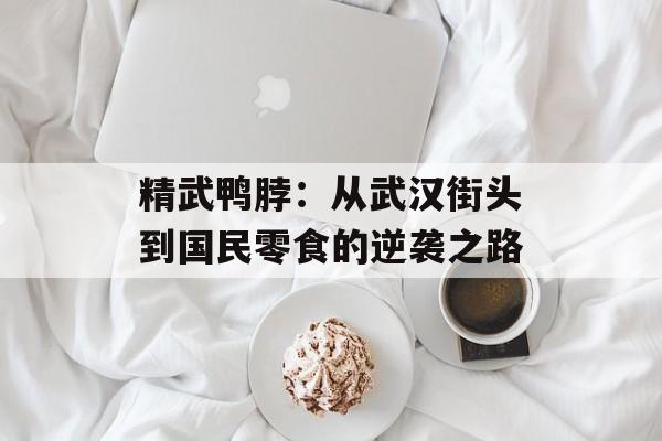 精武鸭脖：从武汉街头到国民零食的逆袭之路-第1张图片-