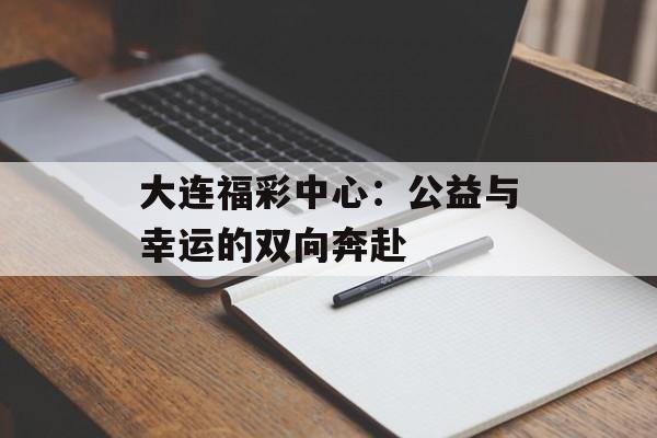 大连福彩中心：公益与幸运的双向奔赴-第1张图片-