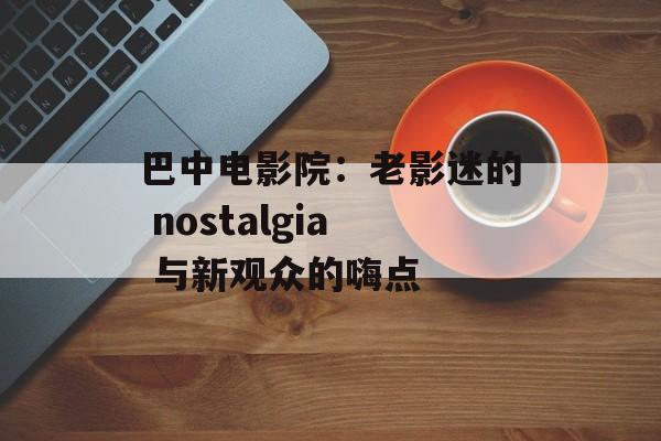 巴中电影院:老影迷的 nostalgia 与新观众的嗨点-第1张图片- 巴中电影院:老影迷的 nostalgia 与新观众的嗨点-第1张图片-