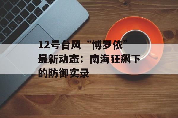 12号台风“博罗依”最新动态：南海狂飙下的防御实录-第1张图片-