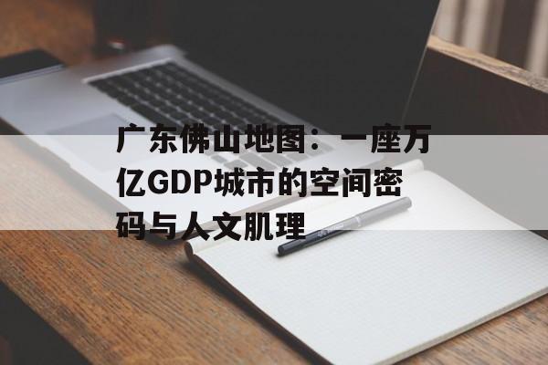 广东佛山地图：一座万亿GDP城市的空间密码与人文肌理-第1张图片-