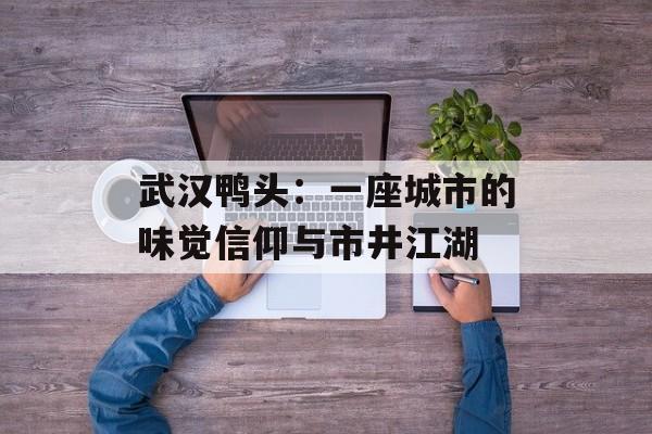 武汉鸭头：一座城市的味觉信仰与市井江湖-第1张图片-