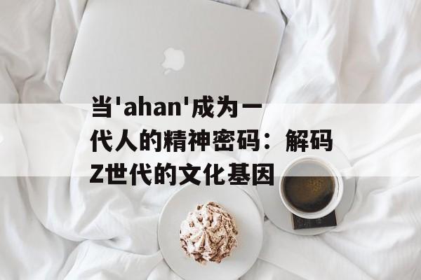当'ahan'成为一代人的精神密码：解码Z世代的文化基因-第1张图片-