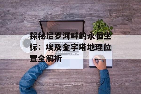 探秘尼罗河畔的永恒坐标:埃及金字塔地理位置全解析-第1张图片- 探秘尼罗河畔的永恒坐标:埃及金字塔地理位置全解析-第1张图片-