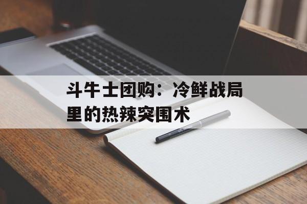 斗牛士团购：冷鲜战局里的热辣突围术-第1张图片-