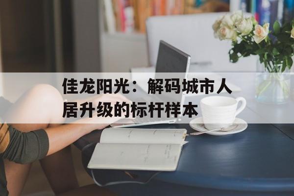 佳龙阳光：解码城市人居升级的标杆样本-第1张图片-