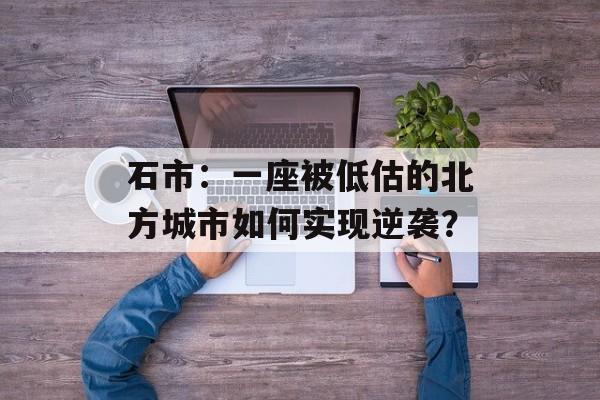 石市:一座被低估的北方城市如何实现逆袭?-第1张图片- 石市:一座被低估的北方城市如何实现逆袭?-第1张图片-