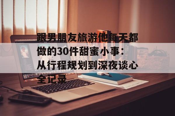 跟男朋友旅游他每天都做的30件甜蜜小事:从行程规划到深夜谈心全记录-第1张图片- 跟男朋友旅游他每天都做的30件甜蜜小事:从行程规划到深夜谈心全记录-第1张图片-