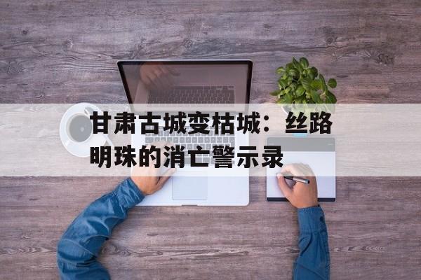 甘肃古城变枯城：丝路明珠的消亡警示录-第1张图片-