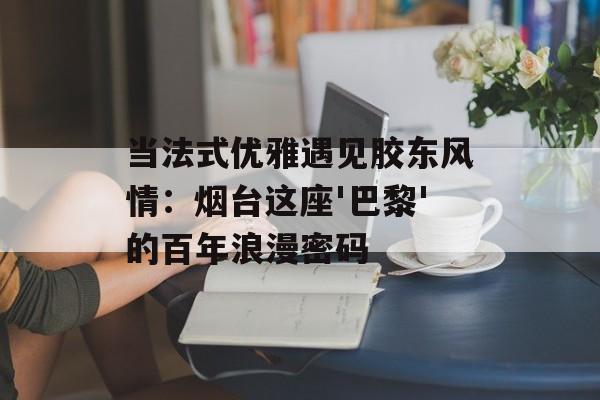 当法式优雅遇见胶东风情：烟台这座'巴黎'的百年浪漫密码-第1张图片-