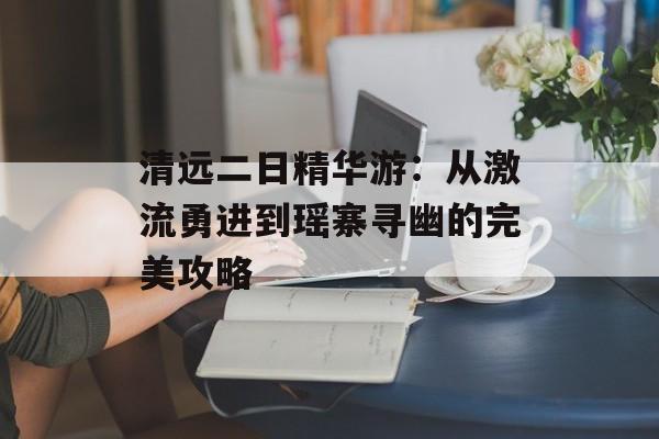 清远二日精华游：从激流勇进到瑶寨寻幽的完美攻略-第1张图片-