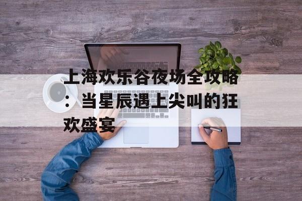 上海欢乐谷夜场全攻略：当星辰遇上尖叫的狂欢盛宴-第1张图片-