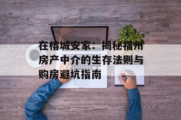 在榕城安家：揭秘福州房产中介的生存法则与购房避坑指南-第1张图片-