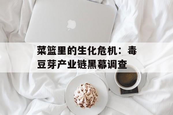 菜篮里的生化危机：毒豆芽产业链黑幕调查-第1张图片-