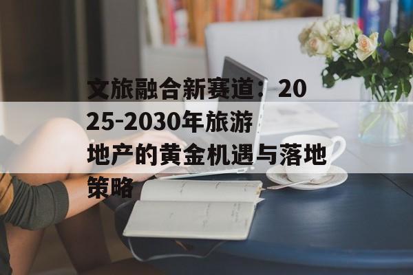 文旅融合新赛道：2025-2030年旅游地产的黄金机遇与落地策略-第1张图片-