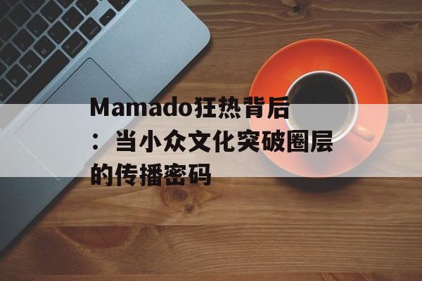 Mamado狂热背后:当小众文化突破圈层的传播密码-第1张图片- Mamado狂热背后:当小众文化突破圈层的传播密码-第1张图片-
