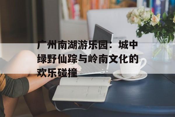 广州南湖游乐园:城中绿野仙踪与岭南文化的欢乐碰撞-第1张图片- 广州南湖游乐园:城中绿野仙踪与岭南文化的欢乐碰撞-第1张图片-
