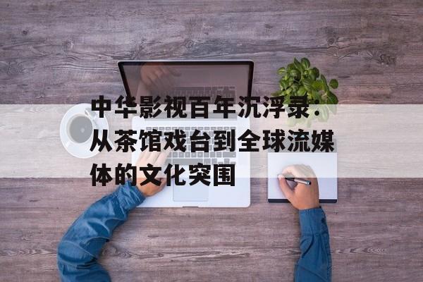 中华影视百年沉浮录：从茶馆戏台到全球流媒体的文化突围-第1张图片-