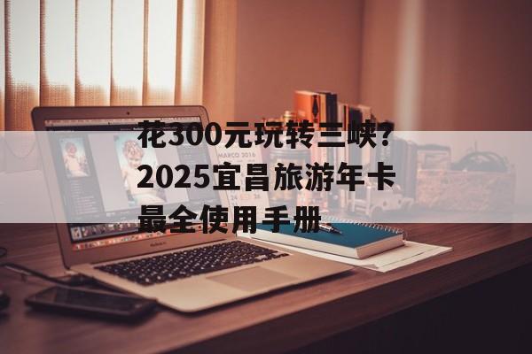 花300元玩转三峡？2025宜昌旅游年卡最全使用手册-第1张图片-