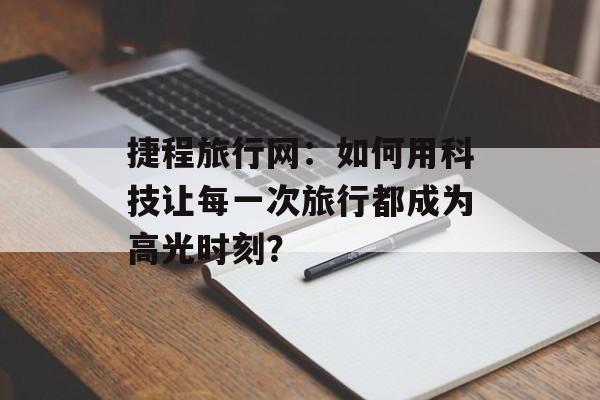 捷程旅行网:如何用科技让每一次旅行都成为高光时刻?-第1张图片- 捷程旅行网:如何用科技让每一次旅行都成为高光时刻?-第1张图片-