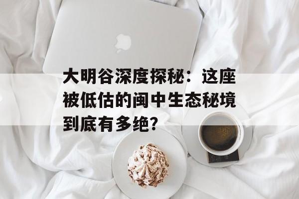 大明谷深度探秘：这座被低估的闽中生态秘境到底有多绝？-第1张图片-