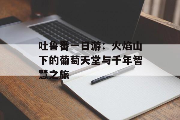 吐鲁番一日游：火焰山下的葡萄天堂与千年智慧之旅-第1张图片-