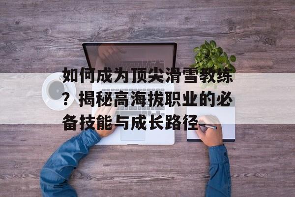 如何成为顶尖滑雪教练？揭秘高海拔职业的必备技能与成长路径-第1张图片-