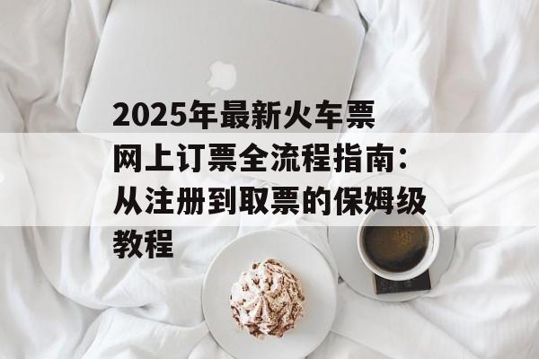 2025年最新火车票网上订票全流程指南：从注册到取票的保姆级教程-第1张图片-