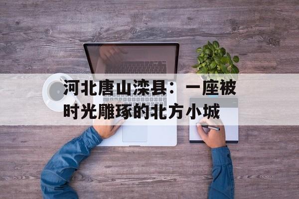 河北唐山滦县：一座被时光雕琢的北方小城-第1张图片-
