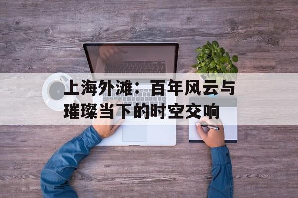 上海外滩:百年风云与璀璨当下的时空交响-第1张图片- 上海外滩:百年风云与璀璨当下的时空交响-第1张图片-