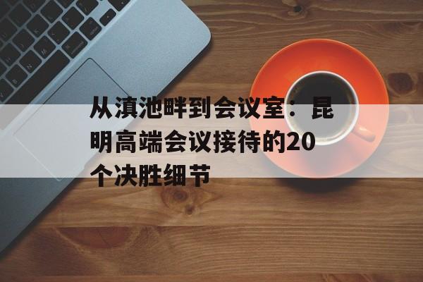 从滇池畔到会议室:昆明高端会议接待的20个决胜细节-第1张图片- 从滇池畔到会议室:昆明高端会议接待的20个决胜细节-第1张图片-