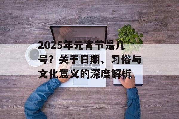 2025年元宵节是几号？关于日期、习俗与文化意义的深度解析-第1张图片-