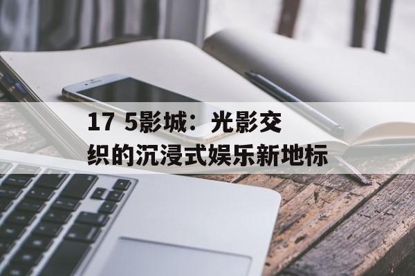 17 5影城：光影交织的沉浸式娱乐新地标-第1张图片-