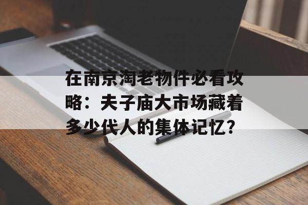 在南京淘老物件必看攻略：夫子庙大市场藏着多少代人的集体记忆？-第1张图片-