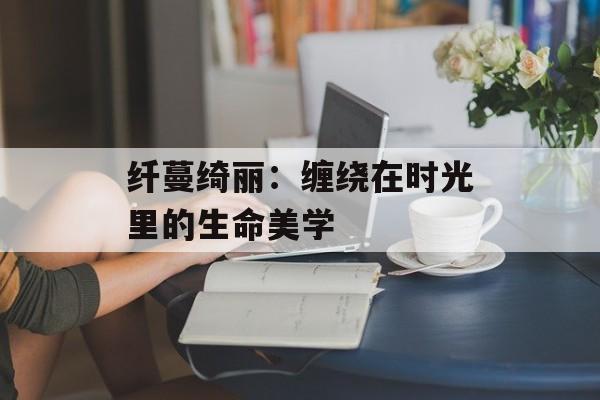 纤蔓绮丽：缠绕在时光里的生命美学-第1张图片-