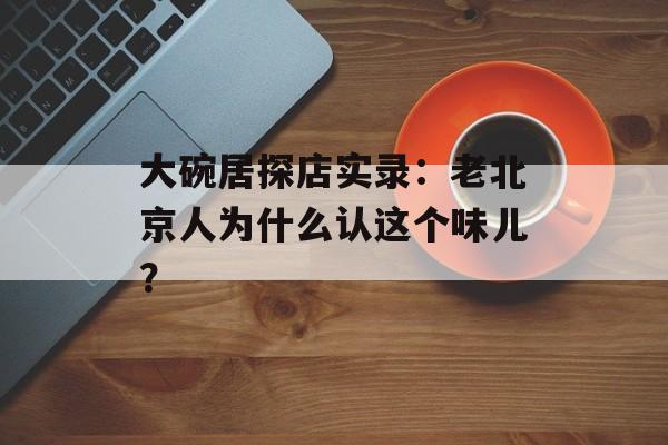 大碗居探店实录：老北京人为什么认这个味儿？-第1张图片-