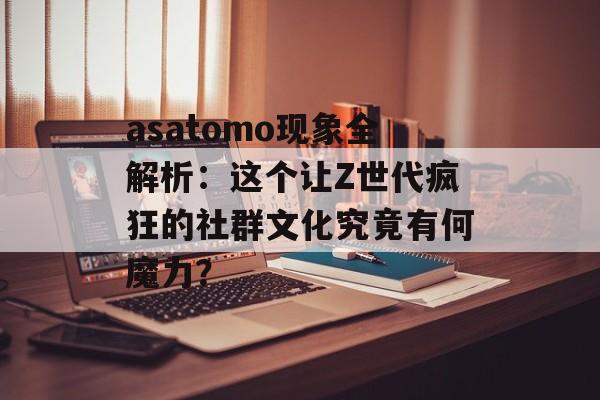 asatomo现象全解析:这个让Z世代疯狂的社群文化究竟有何魔力?-第1张图片- asatomo现象全解析:这个让Z世代疯狂的社群文化究竟有何魔力?-第1张图片-