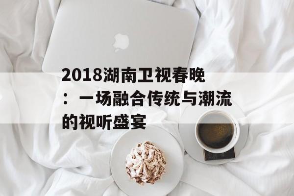 2018湖南卫视春晚：一场融合传统与潮流的视听盛宴-第1张图片-