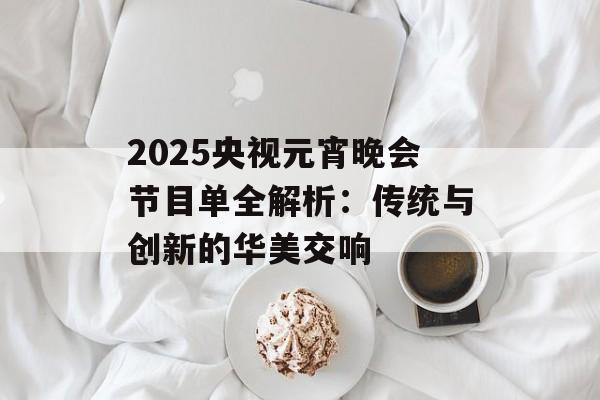 2025央视元宵晚会节目单全解析：传统与创新的华美交响-第1张图片-