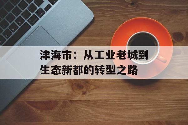 津海市：从工业老城到生态新都的转型之路-第1张图片-