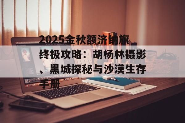 2025金秋额济纳旗终极攻略：胡杨林摄影、黑城探秘与沙漠生存手册-第1张图片-