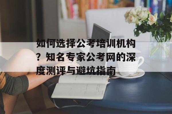 如何选择公考培训机构?知名专家公考网的深度测评与避坑指南-第1张图片- 如何选择公考培训机构?知名专家公考网的深度测评与避坑指南-第1张图片-