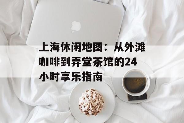 上海休闲地图：从外滩咖啡到弄堂茶馆的24小时享乐指南-第1张图片-